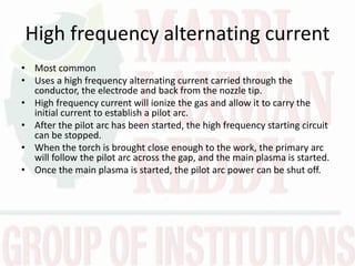 High frequency alternating current
• Most common
• Uses a high frequency alternating current carried through the
conductor, the electrode and back from the nozzle tip.
• High frequency current will ionize the gas and allow it to carry the
initial current to establish a pilot arc.
• After the pilot arc has been started, the high frequency starting circuit
can be stopped.
• When the torch is brought close enough to the work, the primary arc
will follow the pilot arc across the gap, and the main plasma is started.
• Once the main plasma is started, the pilot arc power can be shut off.
 