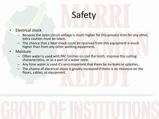 Safety
• Electrical shock
– Because the open circuit voltage is much higher for this process than for any other,
extra caution must be taken.
– The chance that a fatal shock could be received from this equipment is much
higher than from any other welding equipment.
• Moisture
– Often water is used with PAC torches to cool the torch, improve the cutting
characteristics, or as a part of a water table.
– A y ti e ater is used it’s ery i porta t that there e o leaks or splashes.
– The chance of electrical shock is greatly increased if there is no moisture on the
floors, cables, or equipment.
 