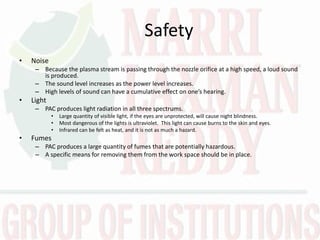 Safety
• Noise
– Because the plasma stream is passing through the nozzle orifice at a high speed, a loud sound
is produced.
– The sound level increases as the power level increases.
– High le els of sou d a ha e a u ulati e effe t o o e’s heari g.
• Light
– PAC produces light radiation in all three spectrums.
• Large quantity of visible light, if the eyes are unprotected, will cause night blindness.
• Most dangerous of the lights is ultraviolet. This light can cause burns to the skin and eyes.
• Infrared can be felt as heat, and it is not as much a hazard.
• Fumes
– PAC produces a large quantity of fumes that are potentially hazardous.
– A specific means for removing them from the work space should be in place.
 