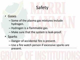 Safety
• Gases
– Some of the plasma gas mixtures include
hydrogen.
– Hydrogen is a flammable gas.
– Make sure that the system is leak-proof.
• Sparks
– Danger of accidental fire is present.
– Use a fire watch person if excessive sparks are
present.
 
