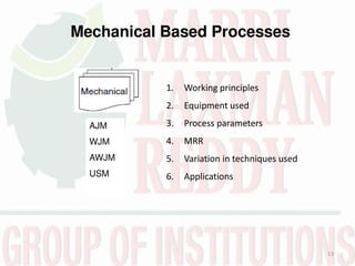 Mechanical Based Processes
13
1. Working principles
2. Equipment used
3. Process parameters
4. MRR
5. Variation in techniques used
6. Applications
AJM
WJM
AWJM
USM
 