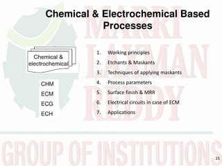 15
Chemical & Electrochemical Based
Processes
1. Working principles
2. Etchants & Maskants
3. Techniques of applying maskants
4. Process parameters
5. Surface finish & MRR
6. Electrical circuits in case of ECM
7. Applications
CHM
ECM
ECG
ECH
 