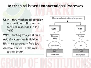 Mechanical based Unconventional Processes
USM – thru mechanical abrasion
in a medium (solid abrasive
particles suspended in the
fluid)
WJM – Cutting by a jet of fluid
AWJM – Abrasives in fluid jet.
IJM – Ice particles in fluid jet.
Abrasives or ice – Enhances
cutting action.
17
 