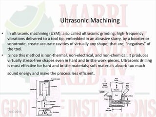 Ultrasonic Machining
• In ultrasonic machining (USM), also called ultrasonic grinding, high-frequency
vibrations delivered to a tool tip, embedded in an abrasive slurry, by a booster or
sonotrode, create accurate cavities of virtually any shape; that are, negatives of
the tool.
• Since this method is non-thermal, non-electrical, and non-chemical, it produces
virtually stress-free shapes even in hard and brittle work-pieces. Ultrasonic drilling
is most effective for hard and brittle materials; soft materials absorb too much
sound energy and make the process less efficient.
6/27/2015
 
