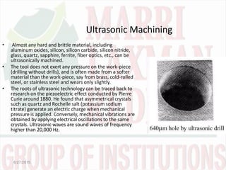 Ultrasonic Machining
• Almost any hard and brittle material, including
aluminum oxides, silicon, silicon carbide, silicon nitride,
glass, quartz, sapphire, ferrite, fiber optics, etc., can be
ultrasonically machined.
• The tool does not exert any pressure on the work-piece
(drilling without drills), and is often made from a softer
material than the work-piece, say from brass, cold-rolled
steel, or stainless steel and wears only slightly.
• The roots of ultrasonic technology can be traced back to
research on the piezoelectric effect conducted by Pierre
Curie around 1880. He found that asymmetrical crystals
such as quartz and Rochelle salt (potassium sodium
titrate) generate an electric charge when mechanical
pressure is applied. Conversely, mechanical vibrations are
obtained by applying electrical oscillations to the same
crystals. Ultrasonic waves are sound waves of frequency
higher than 20,000 Hz.
6/27/2015
 