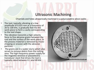 Ultrasonic Machining
• The tool, typically vibrating at a low
amplitude of 0.025 mm at a frequency of
20 to 100 kHz, is gradually fed into the
work-piece to form a cavity corresponding
to the tool shape.
• The vibration transmits a high velocity
force to fine abrasive grains between the
tool and the surface of the work-piece. In
the process material is removed by micro-
chipping or erosion with the abrasive
particles.
• The grains are in a water slurry which also
serves to remove debris from the cutting
area. The high-frequency power supply for
the magneto-strictive or piezoelectric
transducer stack that drives the tool is
typically rated between 0.1 and 40 kW.
6/27/2015
Channels and holes ultrasonically machined in a polycrystalline silicon wafer.
 