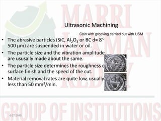 Ultrasonic Machining
• The abrasive particles (SiC, Al2O3 or BC d= 8~
500 µm) are suspended in water or oil.
• The particle size and the vibration amplitude
are ususally made about the same.
• The particle size determines the roughness or
surface finish and the speed of the cut.
• Material removal rates are quite low, usually
less than 50 mm3/min.
6/27/2015
Coin with grooving carried out with USM
 