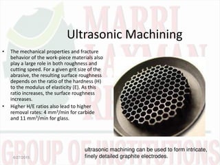 Ultrasonic Machining
• The mechanical properties and fracture
behavior of the work-piece materials also
play a large role in both roughness and
cutting speed. For a given grit size of the
abrasive, the resulting surface roughness
depends on the ratio of the hardness (H)
to the modulus of elasticity (E). As this
ratio increases, the surface roughness
increases.
• Higher H/E ratios also lead to higher
removal rates: 4 mm3/min for carbide
and 11 mm3/min for glass.
6/27/2015
ultrasonic machining can be used to form intricate,
finely detailed graphite electrodes.
 