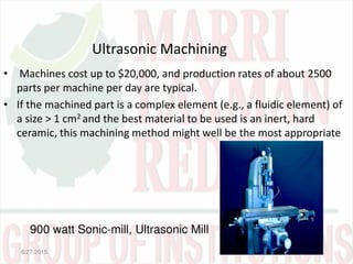 Ultrasonic Machining
• Machines cost up to $20,000, and production rates of about 2500
parts per machine per day are typical.
• If the machined part is a complex element (e.g., a fluidic element) of
a size > 1 cm2 and the best material to be used is an inert, hard
ceramic, this machining method might well be the most appropriate
6/27/2015
900 watt Sonic-mill, Ultrasonic Mill
 