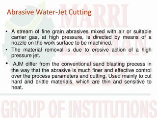 Abrasive Water-Jet Cutting
• A stream of fine grain abrasives mixed with air or suitable
carrier gas, at high pressure, is directed by means of a
nozzle on the work surface to be machined.
• The material removal is due to erosive action of a high
pressure jet.
• AJM differ from the conventional sand blasting process in
the way that the abrasive is much finer and effective control
over the process parameters and cutting. Used mainly to cut
hard and brittle materials, which are thin and sensitive to
heat.
 