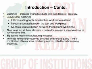 Introduction – Contd.
3
 Machining – produces finished products with high degree of accuracy.
 Conventional machining
 Utilizes cutting tools (harder than workpiece material).
 Needs a contact between the tool and workpiece.
 Needs a relative motion between the tool and workpiece.
 Absence of any of these elements – makes the process a unconventional or
nontraditional one.
 Big boon to modern manufacturing industries.
 The need for higher productivity, accuracy and surface quality – led to
combination of two or more machining actions, called hybrid machining
processes.
 