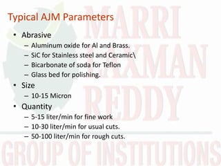 Typical AJM Parameters
• Abrasive
– Aluminum oxide for Al and Brass.
– SiC for Stainless steel and Ceramic
– Bicarbonate of soda for Teflon
– Glass bed for polishing.
• Size
– 10-15 Micron
• Quantity
– 5-15 liter/min for fine work
– 10-30 liter/min for usual cuts.
– 50-100 liter/min for rough cuts.
 