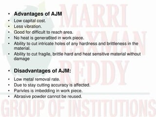 • Advantages of AJM
• Low capital cost.
• Less vibration.
• Good for difficult to reach area.
• No heat is genera6ted in work piece.
• Ability to cut intricate holes of any hardness and brittleness in the
material.
• Ability to cut fragile, brittle hard and heat sensitive material without
damage
• Disadvantages of AJM:
• Low metal removal rate.
• Due to stay cutting accuracy is affected.
• Parivles is imbedding in work piece.
• Abrasive powder cannot be reused.
 