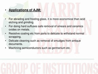 • Applications of AJM:
• For abrading and frosting glass, it is more economical than acid
etching and grinding.
• For doing hard suffuses safe removal of smears and ceramics
oxides on metals.
• Resistive coating etc from ports to delicate to withstand normal
scrapping.
• Delicate cleaning such as removal of smudges from antique
documents.
• Machining semiconductors such as germanium etc.
 