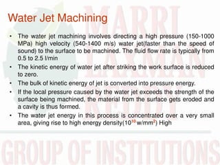 Water Jet Machining
• The water jet machining involves directing a high pressure (150-1000
MPa) high velocity (540-1400 m/s) water jet(faster than the speed of
sound) to the surface to be machined. The fluid flow rate is typically from
0.5 to 2.5 l/min
• The kinetic energy of water jet after striking the work surface is reduced
to zero.
• The bulk of kinetic energy of jet is converted into pressure energy.
• If the local pressure caused by the water jet exceeds the strength of the
surface being machined, the material from the surface gets eroded and
a cavity is thus formed.
• The water jet energy in this process is concentrated over a very small
area, giving rise to high energy density(1010
w/mm2
) High
 