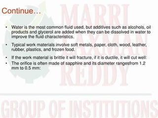 Continue…
• Water is the most common fluid used, but additives such as alcohols, oil
products and glycerol are added when they can be dissolved in water to
improve the fluid characteristics.
• Typical work materials involve soft metals, paper, cloth, wood, leather,
rubber, plastics, and frozen food.
• If the work material is brittle it will fracture, if it is ductile, it will cut well:
• The orifice is often made of sapphire and its diameter rangesfrom 1.2
mm to 0.5 mm:
 