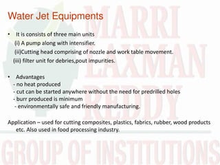 Water Jet Equipments
• It is consists of three main units
(i) A pump along with intensifier.
(ii)Cutting head comprising of nozzle and work table movement.
(iii) filter unit for debries,pout impurities.
• Advantages
- no heat produced
- cut can be started anywhere without the need for predrilled holes
- burr produced is minimum
- environmentally safe and friendly manufacturing.
Application – used for cutting composites, plastics, fabrics, rubber, wood products
etc. Also used in food processing industry.
 