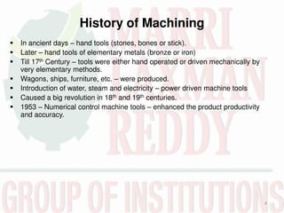 History of Machining
4
 In ancient days – hand tools (stones, bones or stick).
 Later – hand tools of elementary metals (bronze or iron)
 Till 17th Century – tools were either hand operated or driven mechanically by
very elementary methods.
 Wagons, ships, furniture, etc. – were produced.
 Introduction of water, steam and electricity – power driven machine tools
 Caused a big revolution in 18th and 19th centuries.
 1953 – Numerical control machine tools – enhanced the product productivity
and accuracy.
 