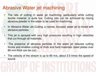 Abrasive Water jet machining
• The rate of cutting in water jet machining, particularly while cutting
ductile material, is quite low. Cutting rate can be achieved by mixing
abrasive powder in the water to be used for machining.
• In Abrasive Water Jet Cutting, a narrow, focused, water jet is mixed with
abrasive particles.
• This jet is sprayed with very high pressures resulting in high velocities
that cut through all materials.
• The presence of abrasive particles in the water jet reduces cutting
forces and enables cutting of thick and hard materials (steel plates over
80-mm thick can be cut).
• The velocity of the stream is up to 90 m/s, about 2.5 times the speed of
sound.
 