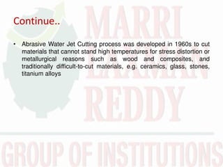 Continue..
• Abrasive Water Jet Cutting process was developed in 1960s to cut
materials that cannot stand high temperatures for stress distortion or
metallurgical reasons such as wood and composites, and
traditionally difficult-to-cut materials, e.g. ceramics, glass, stones,
titanium alloys
 
