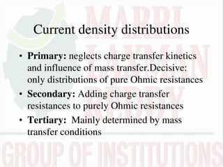Current density distributions
• Primary: neglects charge transfer kinetics
and influence of mass transfer.Decisive:
only distributions of pure Ohmic resistances
• Secondary: Adding charge transfer
resistances to purely Ohmic resistances
• Tertiary: Mainly determined by mass
transfer conditions
 