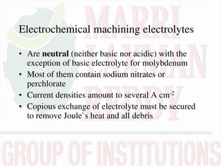 Electrochemical machining electrolytes
• Are neutral (neither basic nor acidic) with the
exception of basic electrolyte for molybdenum
• Most of them contain sodium nitrates or
perchlorate
• Current densities amount to several A cm-2
• Copious exchange of electrolyte must be secured
to remove Joule`s heat and all debris
 