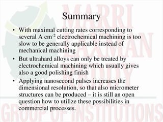 Summary
• With maximal cutting rates corresponding to
several A cm-2 electrochemical machining is too
slow to be generally applicable instead of
mechanical machining
• But ultrahard alloys can only be treated by
electrochemical machining which usually gives
also a good polishing finish
• Applying nanosecond pulses increases the
dimensional resolution, so that also micrometer
structures can be produced – it is still an open
question how to utilize these possibilities in
commercial processes.
 