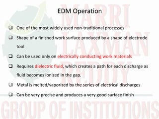 EDM Operation
 One of the most widely used non-traditional processes
 Shape of a finished work surface produced by a shape of electrode
tool
 Can be used only on electrically conducting work materials
 Requires dielectric fluid, which creates a path for each discharge as
fluid becomes ionized in the gap.
 Metal is melted/vaporized by the series of electrical discharges
 Can be very precise and produces a very good surface finish
 