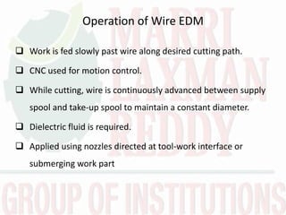 Operation of Wire EDM
 Work is fed slowly past wire along desired cutting path.
 CNC used for motion control.
 While cutting, wire is continuously advanced between supply
spool and take-up spool to maintain a constant diameter.
 Dielectric fluid is required.
 Applied using nozzles directed at tool-work interface or
submerging work part
 