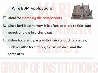 Wire EDM Applications
 Ideal for stamping die components
 Since kerf is so narrow, it is often possible to fabricate
punch and die in a single cut
 Other tools and parts with intricate outline shapes,
such as lathe form tools, extrusion dies, and flat
templates
 