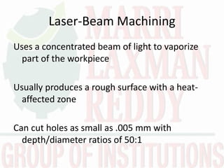 Laser-Beam Machining
Uses a concentrated beam of light to vaporize
part of the workpiece
Usually produces a rough surface with a heat-
affected zone
Can cut holes as small as .005 mm with
depth/diameter ratios of 50:1
 