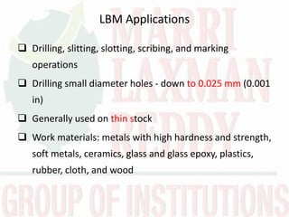 LBM Applications
 Drilling, slitting, slotting, scribing, and marking
operations
 Drilling small diameter holes - down to 0.025 mm (0.001
in)
 Generally used on thin stock
 Work materials: metals with high hardness and strength,
soft metals, ceramics, glass and glass epoxy, plastics,
rubber, cloth, and wood
 