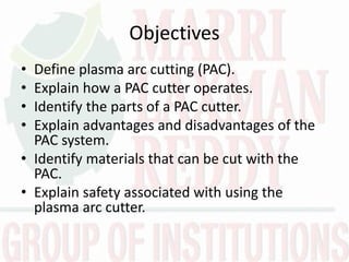 Objectives
• Define plasma arc cutting (PAC).
• Explain how a PAC cutter operates.
• Identify the parts of a PAC cutter.
• Explain advantages and disadvantages of the
PAC system.
• Identify materials that can be cut with the
PAC.
• Explain safety associated with using the
plasma arc cutter.
 