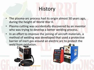 History
• The plasma-arc process had its origin almost 50 years ago,
during the height of World War II.
• Plasma cutting was accidentally discovered by an inventor
who was trying to develop a better welding process.
• In an effort to improve the joining of aircraft materials, a
method of welding was developed that used a protective
barrier of inert gas around an electric arc to protect the
weld from oxidation.
 