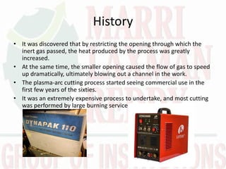 History
• It was discovered that by restricting the opening through which the
inert gas passed, the heat produced by the process was greatly
increased.
• At the same time, the smaller opening caused the flow of gas to speed
up dramatically, ultimately blowing out a channel in the work.
• The plasma-arc cutting process started seeing commercial use in the
first few years of the sixties.
• It was an extremely expensive process to undertake, and most cutting
was performed by large burning services.
 