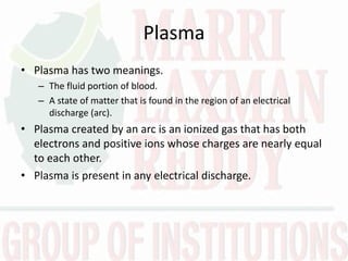 Plasma
• Plasma has two meanings.
– The fluid portion of blood.
– A state of matter that is found in the region of an electrical
discharge (arc).
• Plasma created by an arc is an ionized gas that has both
electrons and positive ions whose charges are nearly equal
to each other.
• Plasma is present in any electrical discharge.
 