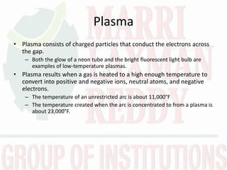 Plasma
• Plasma consists of charged particles that conduct the electrons across
the gap.
– Both the glow of a neon tube and the bright fluorescent light bulb are
examples of low-temperature plasmas.
• Plasma results when a gas is heated to a high enough temperature to
convert into positive and negative ions, neutral atoms, and negative
electrons.
– The temperature of an unrestricted arc is about 11,000°F
– The temperature created when the arc is concentrated to from a plasma is
about 23,000°F.
 