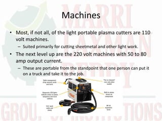 Machines
• Most, if not all, of the light portable plasma cutters are 110
volt machines.
– Suited primarily for cutting sheetmetal and other light work.
• The next level up are the 220 volt machines with 50 to 80
amp output current.
– These are portable from the standpoint that one person can put it
on a truck and take it to the job.
 