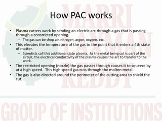 How PAC works
• Plasma cutters work by sending an electric arc through a gas that is passing
through a constricted opening.
– The gas can be shop air, nitrogen, argon, oxygen. etc.
• This elevates the temperature of the gas to the point that it enters a 4th state
of matter.
– Scientists call this additional state plasma. As the metal being cut is part of the
circuit, the electrical conductivity of the plasma causes the arc to transfer to the
work.
• The restricted opening (nozzle) the gas passes through causes it to squeeze by
at a high speed. This high speed gas cuts through the molten metal.
• The gas is also directed around the perimeter of the cutting area to shield the
cut.
 