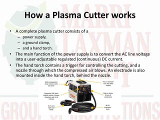 How a Plasma Cutter works
• A complete plasma cutter consists of a
– power supply,
– a ground clamp,
– and a hand torch.
• The main function of the power supply is to convert the AC line voltage
into a user-adjustable regulated (continuous) DC current.
• The hand torch contains a trigger for controlling the cutting, and a
nozzle through which the compressed air blows. An electrode is also
mounted inside the hand torch, behind the nozzle.
 