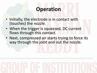 Operation
• Initially, the electrode is in contact with
(touches) the nozzle.
• When the trigger is squeezed, DC current
flows through this contact.
• Next, compressed air starts trying to force its
way through the joint and out the nozzle.
 