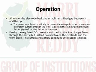 Operation
• Air moves the electrode back and establishes a fixed gap between it
and the tip.
– The power supply automatically increases the voltage in order to maintain
a constant current through the joint - a current that is now going through
the air gap and turning the air into plasma.
• Finally, the regulated DC current is switched so that it no longer flows
through the nozzle but instead flows between the electrode and the
work piece. This current and airflow continues until cutting is halted.
 