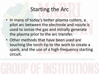 Starting the Arc
• In many of today's better plasma cutters, a
pilot arc between the electrode and nozzle is
used to ionize the gas and initially generate
the plasma prior to the arc transfer.
• Other methods that have been used are
touching the torch tip to the work to create a
spark, and the use of a high-frequency starting
circuit.
 