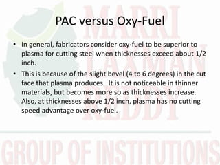 PAC versus Oxy-Fuel
• In general, fabricators consider oxy-fuel to be superior to
plasma for cutting steel when thicknesses exceed about 1/2
inch.
• This is because of the slight bevel (4 to 6 degrees) in the cut
face that plasma produces. It is not noticeable in thinner
materials, but becomes more so as thicknesses increase.
Also, at thicknesses above 1/2 inch, plasma has no cutting
speed advantage over oxy-fuel.
 