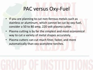 PAC versus Oxy-Fuel
• If you are planning to cut non-ferrous metals such as
stainless or aluminum, which cannot be cut by oxy-fuel,
consider a 50 to 80 amp, 220 volt plasma cutter.
• Plasma cutting is by far the simplest and most economical
way to cut a variety of metal shapes accurately.
• Plasma cutters can cut much finer, faster, and more
automatically than oxy-acetylene torches.
 