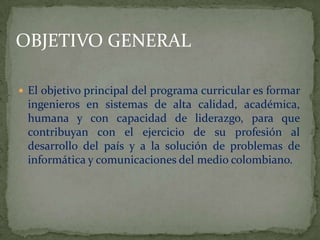 OBJETIVO GENERALEl objetivo principal del programa curricular es formar ingenieros en sistemas de alta calidad, académica, humana y con capacidad de liderazgo, para que contribuyan con el ejercicio de su profesión al desarrollo del país y a la solución de problemas de informática y comunicaciones del medio colombiano.