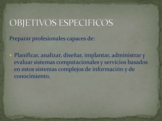 OBJETIVOS ESPECIFICOSPreparar profesionales capaces de:Planificar, analizar, diseñar, implantar, administrar y evaluar sistemas computacionales y servicios basados en estos sistemas complejos de información y de conocimiento.