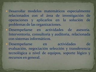 Desarrollar modelos matemáticos especialmente relacionados con el área de investigación de operaciones y aplicarlos en la solución de problemas de las organizaciones.Desempeñarse en actividades de asesoría. Interventoria, consultoría y auditoria, relacionada con sistemas informáticos.Desempeñarse en actividades de evaluación, negociación selección y transferencia tecnológica a nivel de equipos, soporte lógico y recursos en general.