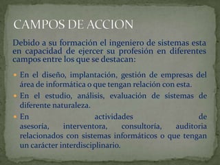 En el diseño, implantación, gestión de empresas del área de informática o que tengan relación con esta.En el estudio, análisis, evaluación de sistemas de diferente naturaleza. En actividades de asesoría, interventora, consultoría, auditoria relacionados con sistemas informáticos o que tengan un carácter interdisciplinario.CAMPOS DE ACCIONDebido a su formación el ingeniero de sistemas esta en capacidad de ejercer su profesión en diferentes campos entre los que se destacan: