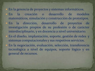 En la gerencia de proyectos y sistemas informáticos.En la creación o desarrollo de modelos matemáticos, simulación y construcción de prototipos.En la dirección, desarrollo de proyectos de investigación propios de su profesión o de carácter interdisciplinario, y en docencia a nivel universitario.En el diseño, implantación, soporte, gestión de redes  y sistemas computacionales y sus respetivos servicios.En la negociación, evaluación, selección, transferencia tecnológica a nivel de equipos, soporte lógico y en general de recursos.